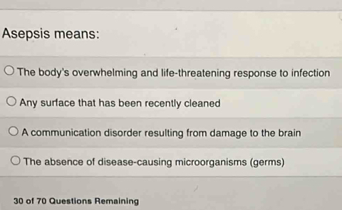 Asepsis means:
The body's overwhelming and life-threatening response to infection
Any surface that has been recently cleaned
A communication disorder resulting from damage to the brain
The absence of disease-causing microorganisms (germs)
30 of 70 Questions Remaining