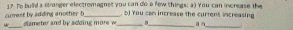 To build a stronger electromagnet you can do a few things: a) You can increase the 
current by adding another b_ b) You can increase the current increasing 
W_ diameter and by adding more w_ a_ a n_