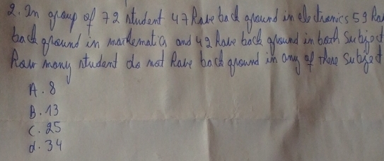 am group of 4a Atudent u Mabe bad around in lo dianics5g B
bad around in makemat a and y have back ground in bracd sujoc
Hew many atudend do not Rav back ground sn any of thee suded
A. 8
B. 13
(. a5
d. 34