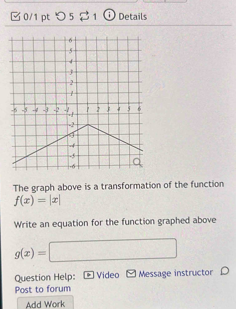 [ 0/1 pt つ 5 2 1 ⓘ Details
The graph above is a transformation of the function
f(x)=|x|
Write an equation for the function graphed above
g(x)=
Question Help: ▶ Video Message instructor 
Post to forum
Add Work