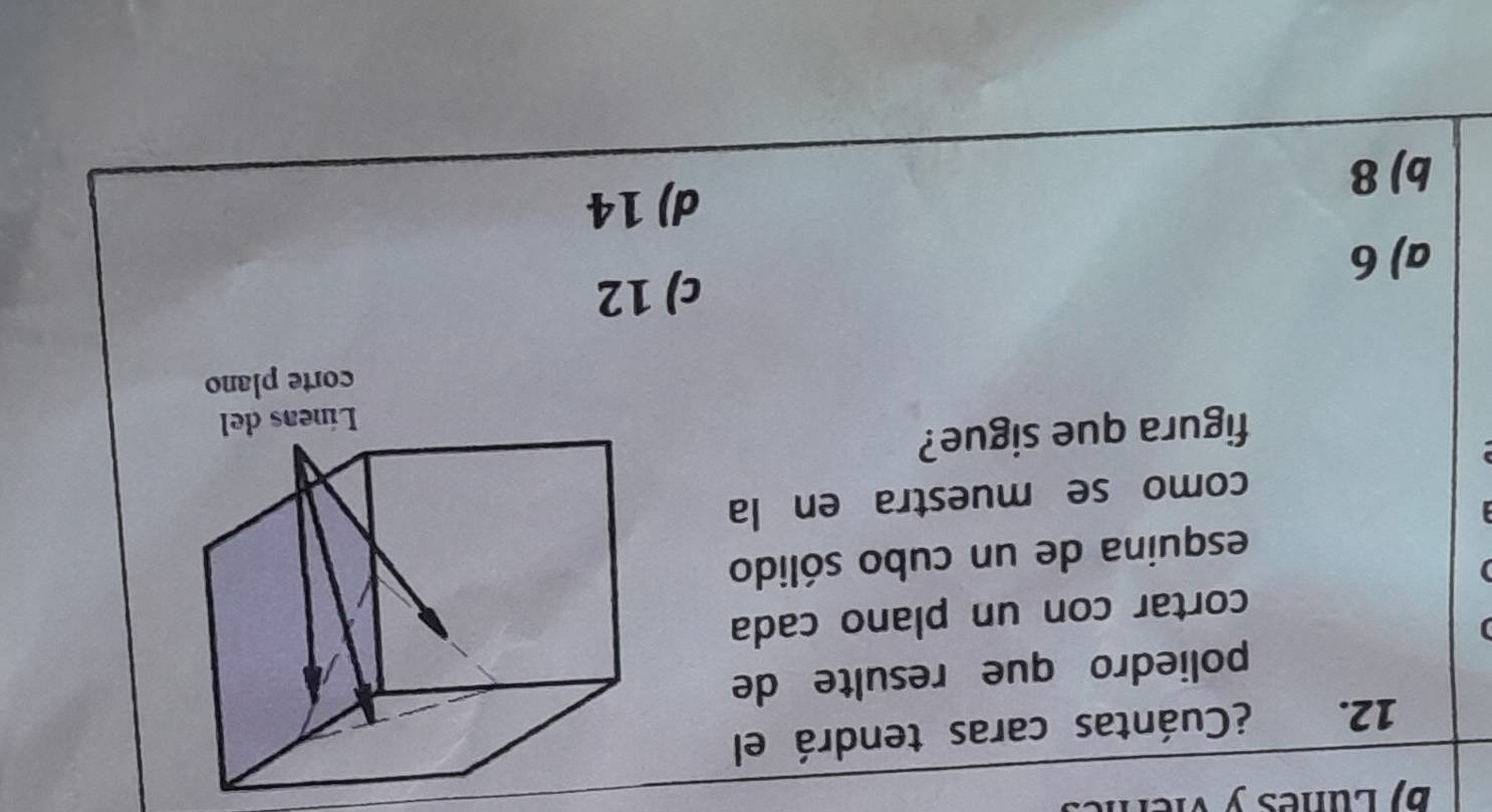 Luñes y vier
12. ¿Cuántas caras tendrá el
poliedro que resulte de
cortar con un plano cada
esquina de un cubo sólido
como se muestra en la
figura que sigue?
c) 12
a) 6
d) 14
b) 8