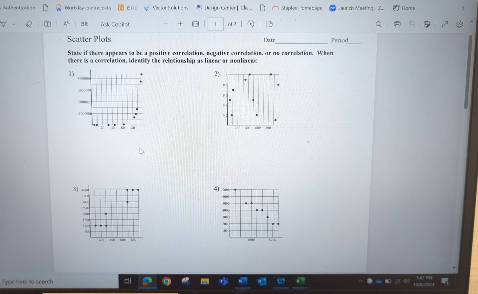 Authentication Workday contracosta iSITE Vector Solutions Design Center | IClic... Staples Homepage Launch Meeting - Z... Home 
aあ Ask Copilot + 1 of 2 
^ 
_ 
Scatter Plots Date_ Period 
State if there appears to be a positive correlation, negative correlation, or no correlation. When 
there is a correlation, identify the relationship as linear or nonlinear. 
1) 
2)
4000000
0.
3000000
0.6
2000000 0.
1000000
0.2
20 40 60 80 200 400 600 800
3) 4000 4) 7000
350
6000
3000 5000
2500
4000
2000
1500
3000
1000
2000
500
1000
200 400 600 800 4000 8000
Type here to search 
1/8/2024