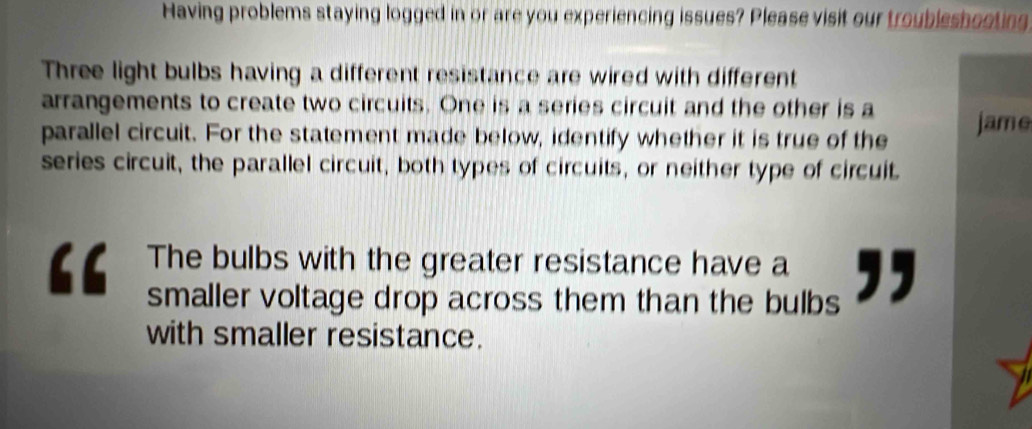 Having problems staying logged in or are you experiencing issues? Please visit our troubleshooting 
Three light bulbs having a different resistance are wired with different 
arrangements to create two circuits. One is a series circuit and the other is a jame 
parallel circuit. For the statement made below, identify whether it is true of the 
series circuit, the parallel circuit, both types of circuits, or neither type of circuit. 
The bulbs with the greater resistance have a 
smaller voltage drop across them than the bulbs ,, 
with smaller resistance.