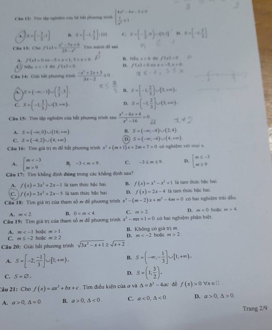 Tìm tập nghiệm của hệ bởi phương trình beginarrayl 4x^2-4x-3≤ 0  1/x^2 =1endarray.
A. S=[- 1/2 ,1] n. S=[-1, 1/2 ]· [0] C. s=[- 1/2 ,0)∪ (0,1] S=beginbmatrix -1, 2/3 endbmatrix
Câu l3: Cho f(x)= (x^2-7x+6)/25-x^2  Tim mệnh đề =i.
A. f(x)>0 ω -3 D B. Nếu x>6 f(x)<0</tex>
D.
C Nếu x thì f(x)<0</tex> f(x)=0 68 x 6
Câu 14: Giải bắt phương trình  (-x^3+2x+3)/3x-2 ≤ 0
A. S=(-∈fty ,-1]∪ ( 2/3 ;3]. B. S=[-1, 2/3 )∪ [3,+∈fty ),
C. S=(-1, 2/3 )∪ (3,+∈fty ). S=(-1, 2/3 ]∪ (3,+∈fty ).
D.
Câu 15: Tìm tập nghiệm của bắt phương trình sau  (x^2-4x+4)/x^2-16 >0
A. S=(-∈fty ,0)∪ (16;+∈fty ).
B. S=(-∈fty ,-4)∪ (2,4)
D.
C. S=(-4;2)∪ (4;+∈fty ). S=(-∈fty ,-4)∪ (4;+∈fty )
Câu 16: Tìm giá trị m đề bất phương trình x^2+(m+1)x+2m+7>0 có nghiệm với mọi x
A. beginarrayl m 9endarray. B. -3 C. -3≤ m≤ 9. D. beginarrayl m≤ -3 m≥ 9endarray.
Cầu 17: Tìm khẳng định đúng trong các khẳng định sau?
A. f(x)=3x^3+2x-1 là tam thức bậc hai B. f(x)=x^4-x^2+1 là tam thức bậc hai
C. f(x)=3x^2+2x-5 là tam thức bậc hai. D. f(x)=2x-4 là tam thức bậc hai
Câu 18: Tìm giá trị của tham số m để phương trình x^2-(m-2)x+m^2-4m=0 có hai nghiệm trái đầu
D. m<0</tex>
A. m<2.
B. 0
C. m>2. hoặc m>4.
Câu 19: Tìm giá trị của tham số m để phương trình x^2-mx+1=0 có hai nghiệm phân biệt.
A. m hoặc m>1. B. Không có giá tri m.
C. m≤ -2 hoặc m≥ 2.
D. m hoặc m>2.
Câu 20: Giải bất phương trình sqrt(3x^2-x+1)≥ sqrt(x+2)
A. S=[-2; (-1)/3 ]∪ [1;+∈fty ).
B. S=(-∈fty ;- 1/3 ]∪ [1;+∈fty ).
C. S=varnothing .
D. S=(1; 3/2 ).
Câu 21:Cho f(x)=ax^2+bx+c.  Tìm điều kiện của đ và △ =b^2-4ac f(x)>0forall x∈ □ .
A. a>0,△ =0. B. a>0,△ <0. C. a<0,△ <0. D. a>0,△ >0.
Trang 2/9