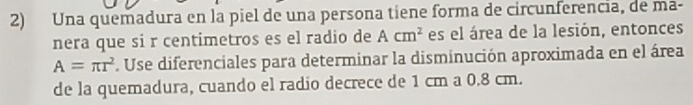 Una quemadura en la piel de una persona tiene forma de circunferencia, de ma- 
nera que si r centimetros es el radio de Acm^2 es el área de la lesión, entonces
A=π r^2. Use diferenciales para determinar la disminución aproximada en el área 
de la quemadura, cuando el radio decrece de 1 cm a 0.8 cm.