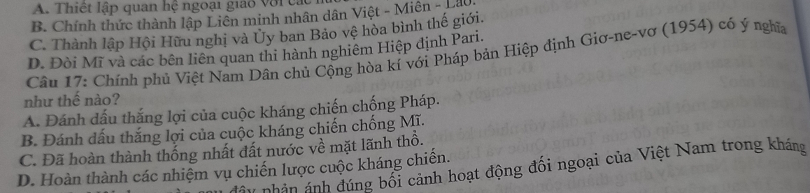 A. Thiết lập quan hệ ngoại giao với các
B. Chính thức thành lập Liên minh nhân dân Việt - Miên - Láo
C. Thành lập Hội Hữu nghị và Ủy ban Bảo vệ hòa bình thế giới.
D. Đòi Mĩ và các bên liên quan thí hành nghiêm Hiệp định Pari.
Câu 17: Chính phủ Việt Nam Dân chủ Cộng hòa kí với Pháp bản Hiệp định Giơ-ne-vơ (1954) có ý nghĩa
như thế nào?
A. Đánh dấu thắng lợi của cuộc kháng chiến chống Pháp.
B. Đánh dấu thắng lợi của cuộc kháng chiến chống Mĩ.
C. Đã hoàn thành thống nhất đất nước về mặt lãnh thổ.
n n án nh đúng bối cảnh hoạt động đối ngoại của Việt Nam trong kháng
D. Hoàn thành các nhiệm vụ chiến lược cuộc kháng chiến.