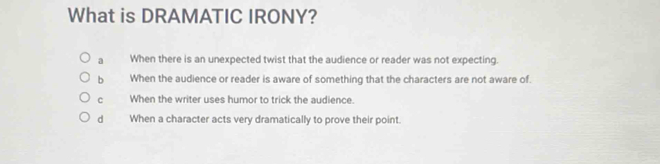 What is DRAMATIC IRONY?
a When there is an unexpected twist that the audience or reader was not expecting.
b When the audience or reader is aware of something that the characters are not aware of.
C When the writer uses humor to trick the audience.
d When a character acts very dramatically to prove their point.