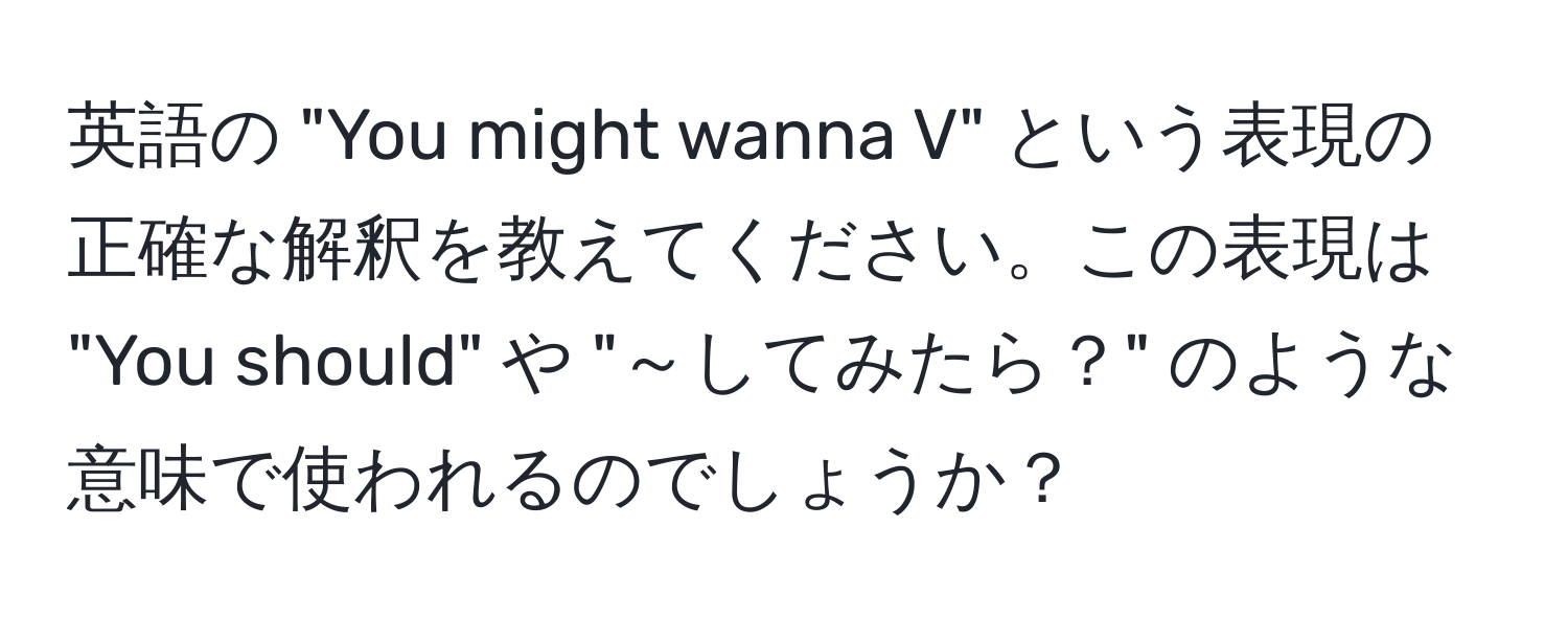 英語の "You might wanna V" という表現の正確な解釈を教えてください。この表現は "You should" や "～してみたら？" のような意味で使われるのでしょうか？