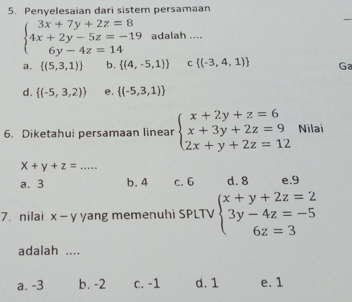 Penyelesaian dari sistem persamaan
_
beginarrayl 3x+7y+2z=8 4x+2y-5z=-19 6y-4z=14endarray. adalah ....
a.  (5,3,1) b.  (4,-5,1) C  (-3,4,1)
Ga
d.  (-5,3,2) e.  (-5,3,1)
6. Diketahui persamaan linear beginarrayl x+2y+z=6 x+3y+2z=9 2x+y+2z=12endarray. Nilai
X+y+z= . _  =
a. 3 b. 4 c. 6 d. 8 e. 9
7. nilai x-y yang memenuhi SPLTV beginarrayl x+y+2z=2 3y-4z=-5 6z=3endarray.
adalah ....
a. -3 b. -2 c. -1 d. 1 e. 1