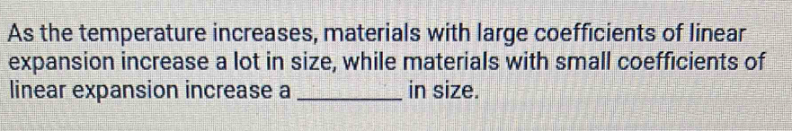 As the temperature increases, materials with large coefficients of linear 
expansion increase a lot in size, while materials with small coefficients of 
linear expansion increase a _in size.