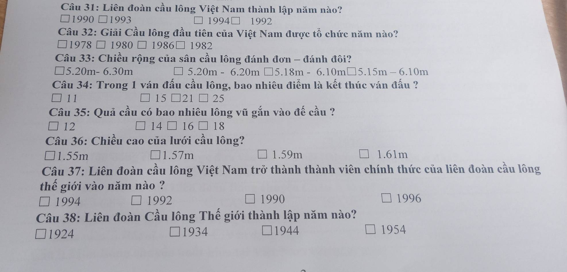 Liên đoàn cầu lông Việt Nam thành lập năm nào?
□1990 □1993 〕1994□ 1992
Câu 32: Giải Cầu lông đầu tiên của Việt Nam được tổ chức năm nào?
□1978 □ 1980 □ 1986□ 1982
Câu 33: Chiều rộng của sân cầu lông đánh đơn - đánh đôi?
] 5.20m- 6.30m 5.20 m-6.20m□ 5.18m-6.10m□ 5.15m-6.10m
Câu 34: Trong 1 ván đấu cầu lông, bao nhiêu điểm là kết thúc ván đấu ?
11
15 21 □ 25
Câu 35: Quả cầu có bao nhiêu lông vũ gắn vào đế cầu ?
14
12 16 □ 18
Câu 36: Chiều cao của lưới cầu lông?
] 1.55m 1.57m 1.59m 1.61m
Câu 37: Liên đoàn cầu lông Việt Nam trở thành thành viên chính thức của liên đoàn cầu lông
thể giới vào năm nào ?
□ 1994 1992 1990 1996
Câu 38: Liên đoàn Cầu lông Thế giới thành lập năm nào?
1924 ]1934
□1944 1954