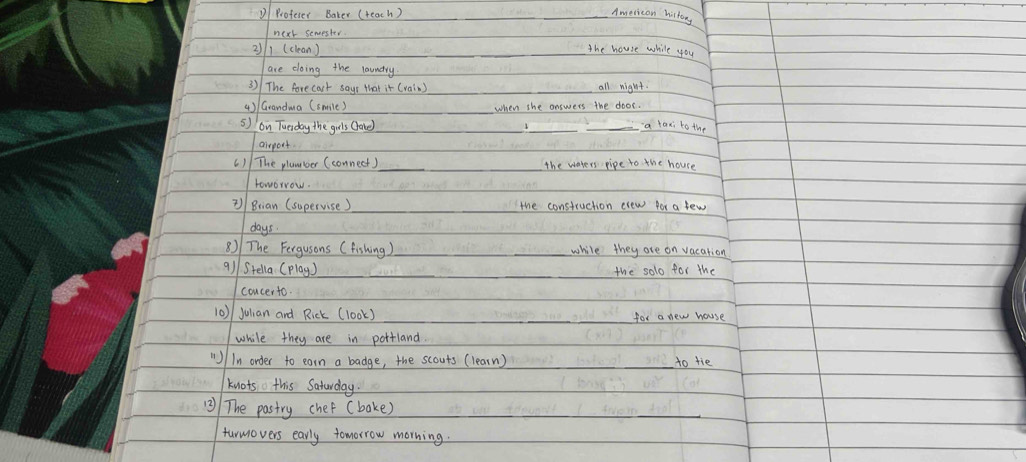 DProfeser Baker (teach) 
American history 
next semester 
21 (clean) 
_the house while you 
are doing the laundry 
3) The forecast sayr that it (rain) all night 
4) / Grandma (smile) _when she answers the door. 
5) on Tuerday the guls (lone) _a laxi to the 
airport. 
() The plammber (connect)_ _the waters pipe to the house 
roworrow. 
)/ Brian (supervise ) the construction elew for a few 
days. 
8) The Fergusons ( fishing) while they are on vacation 
9)/Stella (play ) _the solo for the 
concerto. 
10) julian and Rick (look) for a new wouse 
while they are in pottland. 
"/In order to earn a badge, the scouts (learn) to tie 
knots this Saturday. 
13) The pastry chef (bake) 
_ 
furmovers early tomorrow morning.