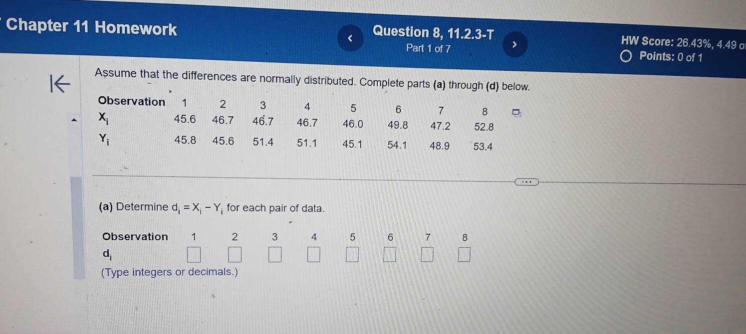 Chapter 11 Homework 
Question 8, 11.2.3-T HW Score: 26.43%, 4.49 o 
> 
Part 1 of 7 Points: 0 of 1 
Assume that the differences are normally distributed. Complete parts (a) through (d) below. 
Observation 1 2 3 4 5 6 7 8
X_i 45.6 46.7 46.7 46.7 46.0 49.8 47.2 52.8
45.8
Y_i 45.6 51.4 51.1 45.1 54.1 48.9 53.4
(a) Determine d_i=X_i-Y_i for each pair of data. 
Observation 1 2 3 4 5 6 7 8
d_i
□ 
(Type integers or decimals.)