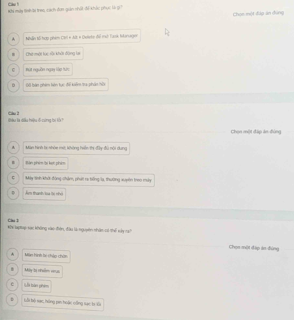 Cầu 1
Khi máy tính bị treo, cách đơn giản nhất đế khác phục là gì?
Chon một đáp án đúng
A Nhấn tổ hợp phim Ctrl + Alt + Delete để mở Task Manager
8 Chờ một lúc rồi khởi động lại
C Rút nguồn ngay lập tức
D Gõ bản phim liên tục để kiểm tra phản hồi
Câu 2
Đâu là dấu hiệu ổ cứng bị lỗi?
Chọn một đáp án đúng
A Màn hình bị nhòe mờ, không hiển thị đầy đú nội dung
B Bàn phim bị kẹt phim
C Máy tính khởi động chậm, phát ra tiếng lạ, thường xuyên treo máy
D Âm thanh loa bị nhỏ
Câu 3
Khi laptop sạc không vào điện, đầu là nguyên nhân có thế xảy ra?
Chọn một đáp án đúng
A Màn hình bị chập chòn
8 Máy bị nhiễm virus
C Lỗi bàn phim
D Lỗi bộ sạc, hỏng pin hoặc cống sạc bị lỗi