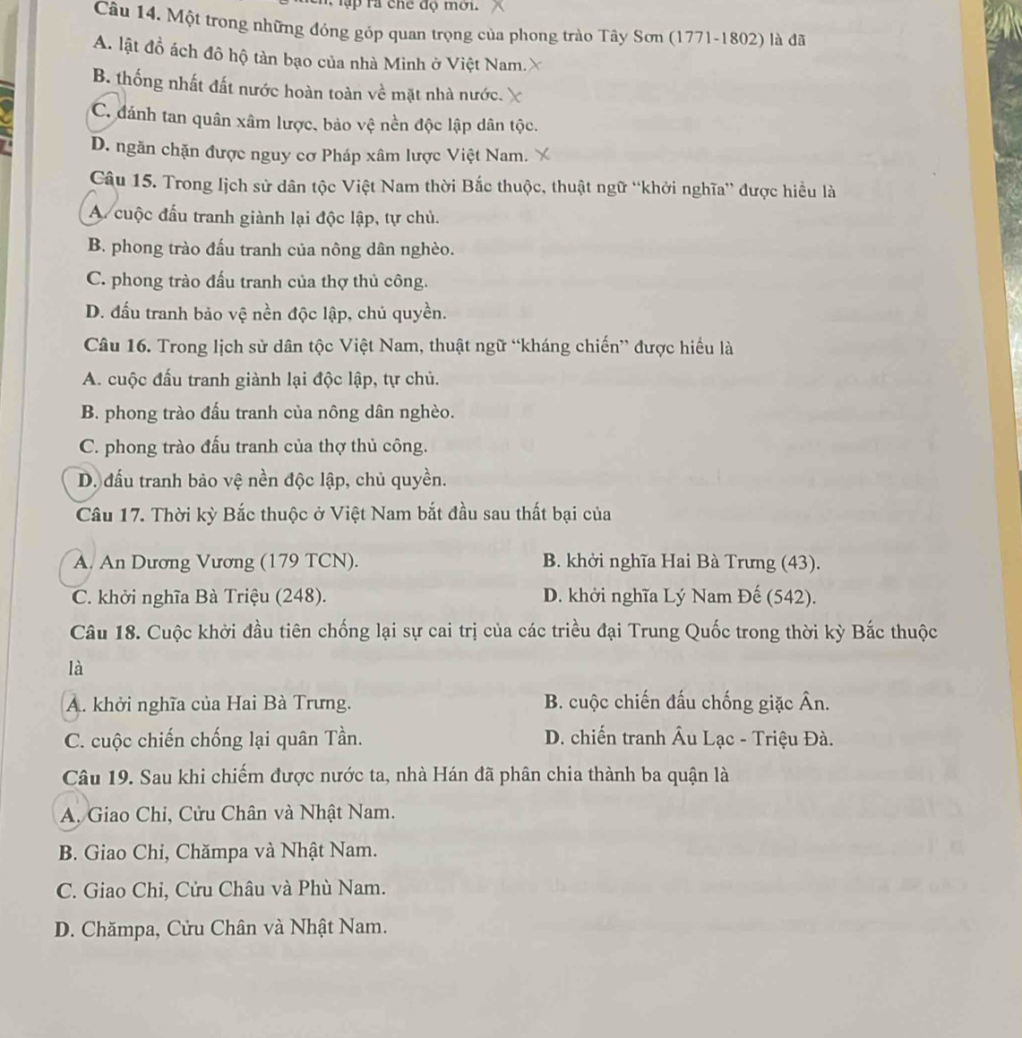 Một trong những đóng góp quan trọng của phong trào Tây Sơn (1771-1802) là đã
A. lật đồ ách đô hộ tàn bạo của nhà Minh ở Việt Nam.X
B. thống nhất đất nước hoàn toàn về mặt nhà nước.
C. đánh tan quân xâm lược, bảo vệ nền độc lập dân tộc.
D. ngăn chặn được nguy cơ Pháp xâm lược Việt Nam.
Câu 15. Trong lịch sử dân tộc Việt Nam thời Bắc thuộc, thuật ngữ “khởi nghĩa” được hiều là
A cuộc đấu tranh giành lại độc lập, tự chủ.
B. phong trào đấu tranh của nông dân nghèo.
C. phong trào đấu tranh của thợ thủ công.
D. đấu tranh bảo vệ nền độc lập, chủ quyền.
Câu 16. Trong lịch sử dân tộc Việt Nam, thuật ngữ “kháng chiến” được hiểu là
A. cuộc đấu tranh giành lại độc lập, tự chủ.
B. phong trào đấu tranh của nông dân nghèo.
C. phong trào đấu tranh của thợ thủ công.
D. đấu tranh bảo vệ nền độc lập, chủ quyền.
Câu 17. Thời kỳ Bắc thuộc ở Việt Nam bắt đầu sau thất bại của
A. An Dương Vương (179 TCN). B. khởi nghĩa Hai Bà Trưng (43).
C. khởi nghĩa Bà Triệu (248). D. khởi nghĩa Lý Nam Đế (542).
Câu 18. Cuộc khởi đầu tiên chống lại sự cai trị của các triều đại Trung Quốc trong thời kỳ Bắc thuộc
là
A. khởi nghĩa của Hai Bà Trưng. B. cuộc chiến đấu chống giặc Ân.
C. cuộc chiến chống lại quân Tần. D. chiến tranh Âu Lạc - Triệu Đà.
Câu 19. Sau khi chiếm được nước ta, nhà Hán đã phân chia thành ba quận là
A. Giao Chi, Cửu Chân và Nhật Nam.
B. Giao Chi, Chămpa và Nhật Nam.
C. Giao Chỉ, Cửu Châu và Phù Nam.
D. Chămpa, Cửu Chân và Nhật Nam.