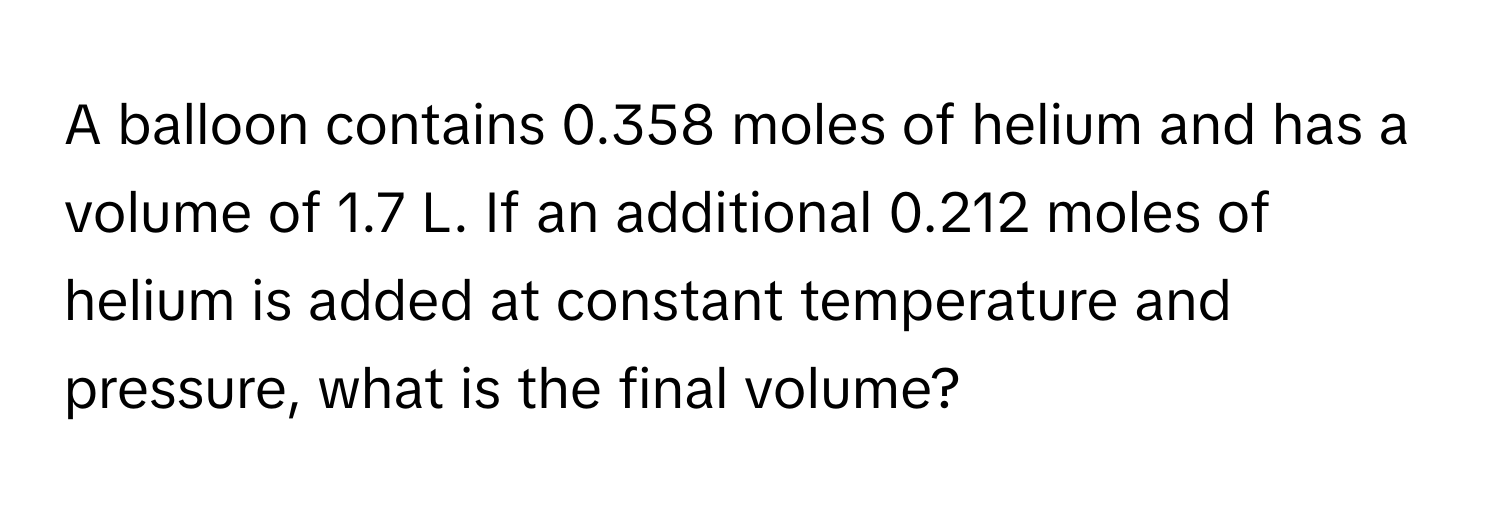 A balloon contains 0.358 moles of helium and has a volume of 1.7 L. If an additional 0.212 moles of helium is added at constant temperature and pressure, what is the final volume?