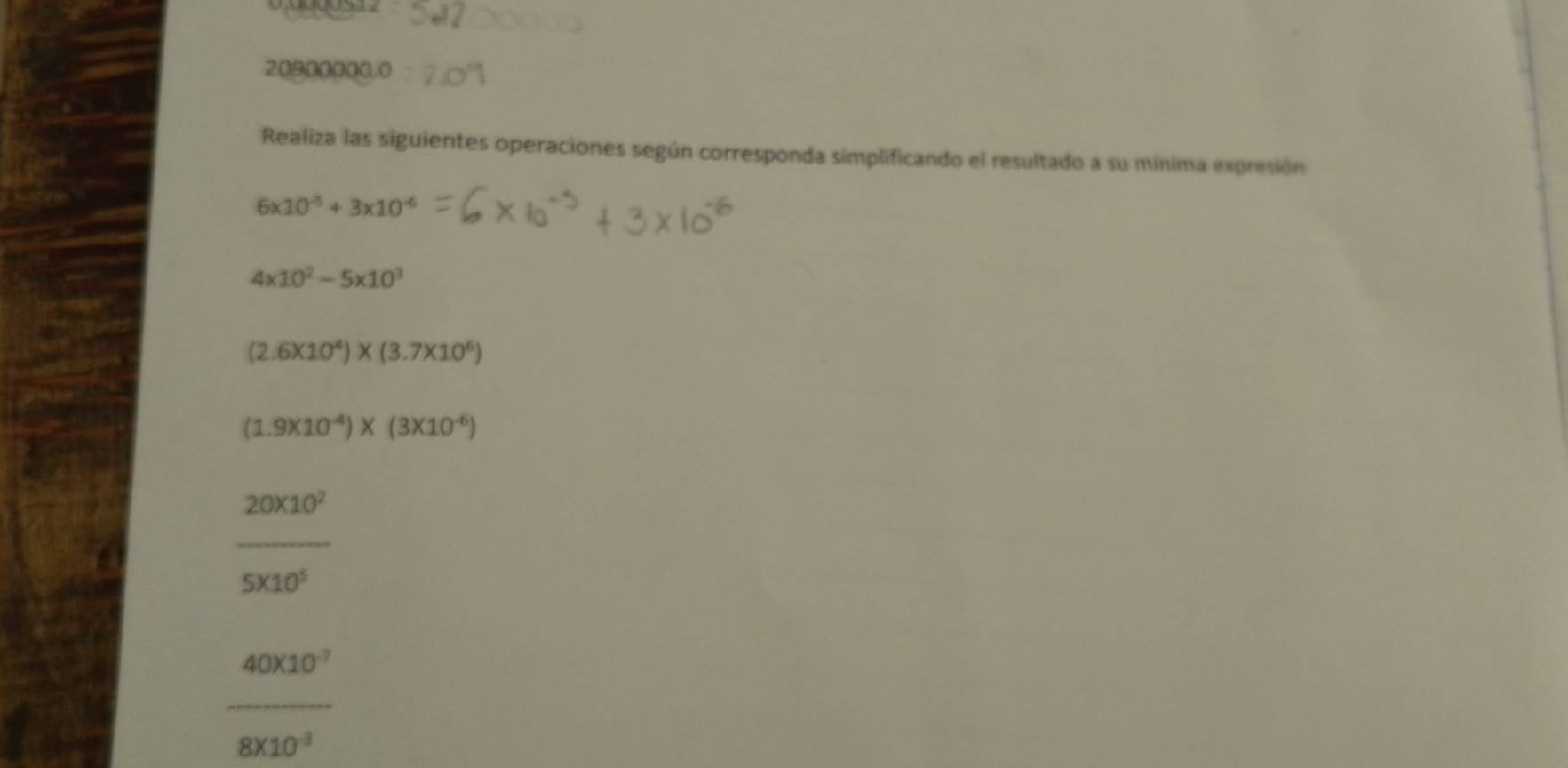 20900000.0 
Realiza las siguientes operaciones según corresponda simplificando el resultado a su mínima expresión
6* 10^(-5)+3* 10^(-6)
4* 10^2-5* 10^3
(2.6* 10^4)* (3.7* 10^6)
(1.9* 10^(-4))* (3* 10^(-6))
_ 20* 10^2
5* 10^5
 40010^7/8010^3 