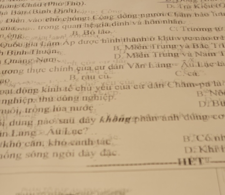 hồng Châu (Phú Thọ).
Bà Bàn (Bình Dịnh), D. Trà Kiệu (O
Diền vào chỗ chống: Cộng đồng người Chăm bảo lưu
d ua vao. trong quan hệ gia dình và hôn nhân
n êngio eia las n)B. Bộ lão
C. Trưởng tử
Quốu gia Lâm Áp được hình thành ở khu vực nào trở
h Bình Thuận B. Mến Trung và Bắc Trì
D. Miễn Trung và Năm T
Quảng Nam
Lương thực chính của cư dân Văn Lăng - Âu Lác tà
C. ca
ao. B. rau cu.
loạt động kinh tế chủ yếu của cử dân Chăm pa là
nghiệp. thứ công nghiệp. B. Nộ
tuổi, trông lúa nước. D/ B0
bi dung nào sau đây không phân ánh dứng cơ
in Lang - Au Lac?
tkhô căm khó canh tác B. Cố nh
nổng sông ngời đây đặc. D. Khí
he t