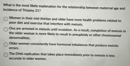 What is the most likely explanation for the relationship between maternal age and
incidence of Trisomy 21?
Women in their mid-thirties and older have more health problems related to
poor diet and exercise that interfere with meiosis.
Ova are arrested in meiosis until ovulation. As a result, completion of meiosis in
the older woman is more likely to result in aneuploidy or other chromosomal
abnormalities.
Older women consistently have hormonal imbalances that produce meiotic
errors.
The DNA repliication that takes place immediately prior to meiosis is less
accurate in older women.