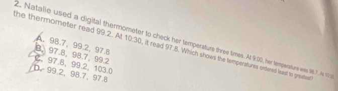 Natalie used a digital thermometer to check her temperature three times. A 9:00 , her temperature was 98.7 Al 10%
A. 98.7, 99.2, 97.8
the thermometer read 99.2. At 10:30 it read 97.8. Which shows the temperatures ordered least to greatest
B. 97.8, 98.7, 99.2
C. 97.8, 99.2, 103.0
b. 99.2, 98.7, 97.8