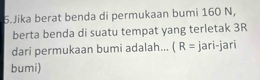 Jika berat benda di permukaan bumi 160 N, 
berta benda di suatu tempat yang terletak 3R
dari permukaan bumi adalah... (R= jari-jari 
bumi)