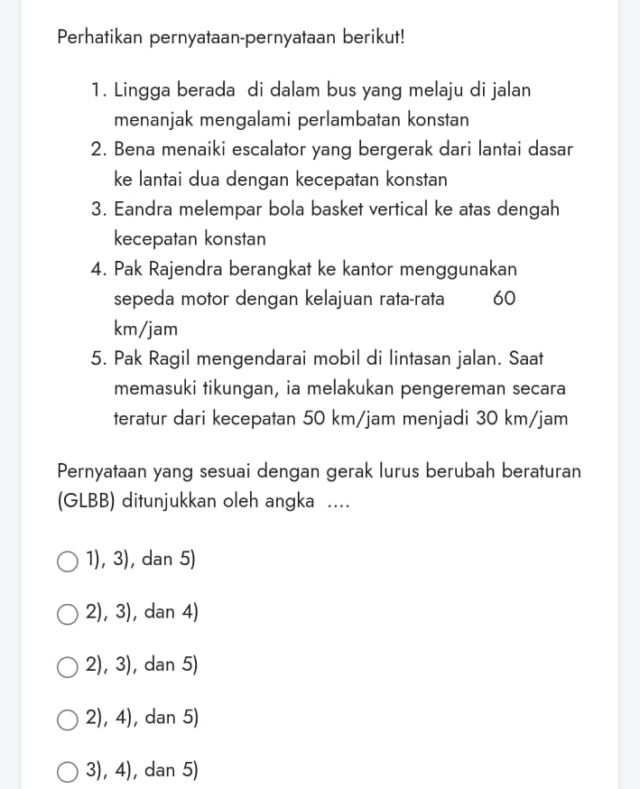 Perhatikan pernyataan-pernyataan berikut!
1. Lingga berada di dalam bus yang melaju di jalan
menanjak mengalami perlambatan konstan
2. Bena menaiki escalator yang bergerak dari lantai dasar
ke lantai dua dengan kecepatan konstan
3. Eandra melempar bola basket vertical ke atas dengah
kecepatan konstan
4. Pak Rajendra berangkat ke kantor menggunakan
sepeda motor dengan kelajuan rata-rata ₹60
km/jam
5. Pak Ragil mengendarai mobil di lintasan jalan. Saat
memasuki tikungan, ia melakukan pengereman secara
teratur dari kecepatan 50 km/jam menjadi 30 km/jam
Pernyataan yang sesuai dengan gerak lurus berubah beraturan
(GLBB) ditunjukkan oleh angka ....
1), 3), dan 5)
2), 3), dan 4)
2), 3), dan 5)
2), 4), dan 5)
3), 4), dan 5)