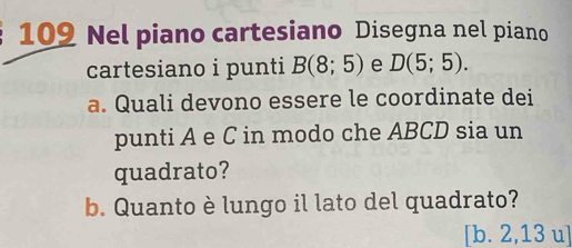 109 Nel piano cartesiano Disegna nel piano 
cartesiano i punti B(8;5) e D(5;5). 
a. Quali devono essere le coordinate dei 
punti A e C in modo che ABCD sia un 
quadrato? 
b. Quanto è lungo il lato del quadrato? 
[b. 2,13 u]