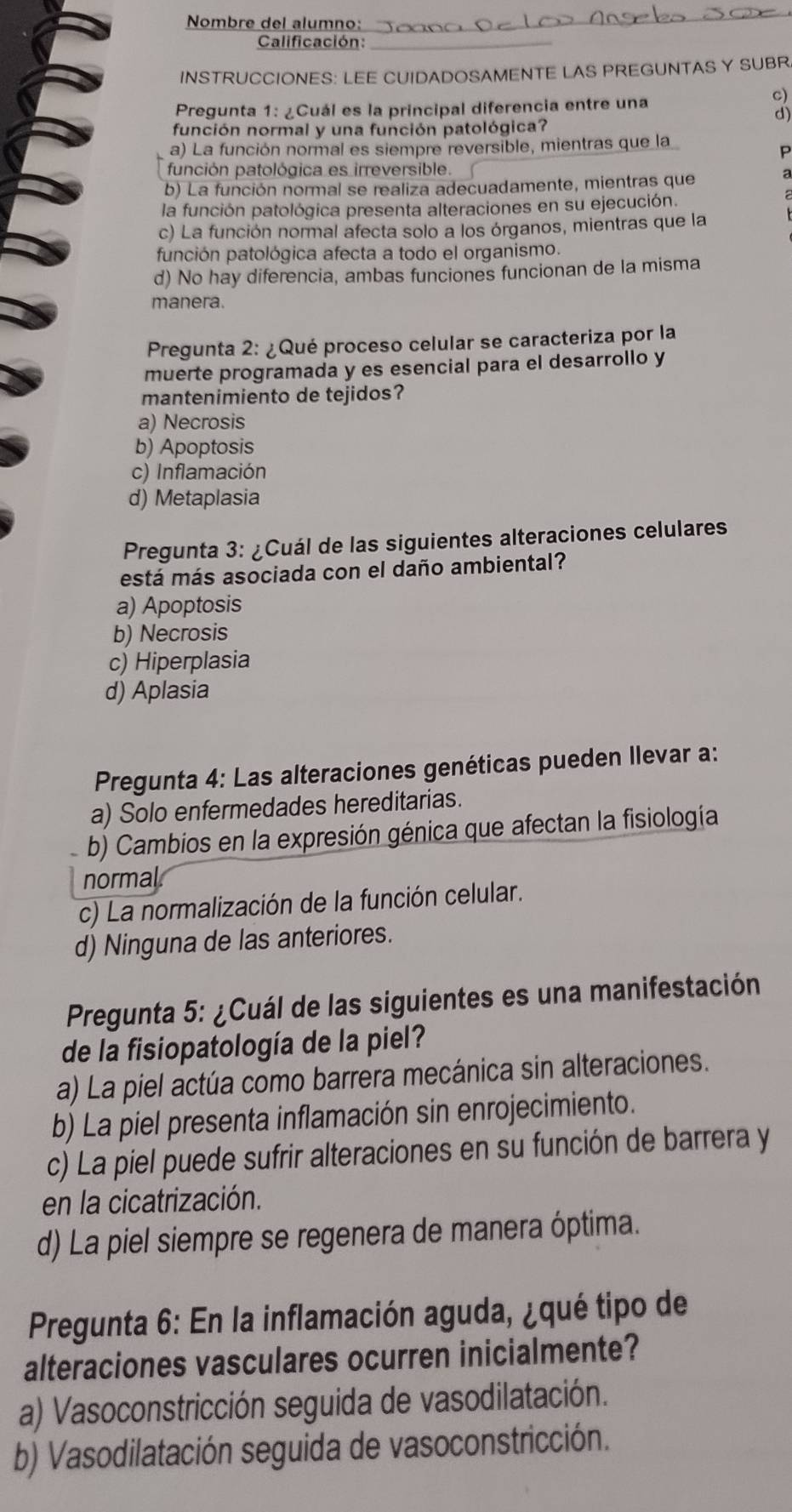 Nombre del alumno:
_
Calificación:_
INSTRUCCIONES: LEE CUIDADOSAMENTE LAS PREGUNTAS Y SUBR
Pregunta 1: ¿Cuál es la principal diferencia entre una
c)
d)
función normal y una función patológica?
a) La función normal es siempre reversible, mientras que la
P
función patológica es irreversible.
b) La función normal se realiza adecuadamente, mientras que a
la función patológica presenta alteraciones en su ejecución.
c) La función normal afecta solo a los órganos, mientras que la
función patológica afecta a todo el organismo.
d) No hay diferencia, ambas funciones funcionan de la misma
manera.
Pregunta 2: ¿Qué proceso celular se caracteriza por la
muerte programada y es esencial para el desarrollo y
mantenimiento de tejidos?
a) Necrosis
b) Apoptosis
c) Inflamación
d) Metaplasia
Pregunta 3: ¿Cuál de las siguientes alteraciones celulares
está más asociada con el daño ambiental?
a) Apoptosis
b) Necrosis
c) Hiperplasia
d) Aplasia
Pregunta 4: Las alteraciones genéticas pueden Ilevar a:
a) Solo enfermedades hereditarias.
b) Cambios en la expresión génica que afectan la fisiología
normal
c) La normalización de la función celular.
d) Ninguna de las anteriores.
Pregunta 5: ¿Cuál de las siguientes es una manifestación
de la fisiopatología de la piel?
a) La piel actúa como barrera mecánica sin alteraciones.
b) La piel presenta inflamación sin enrojecimiento.
c) La piel puede sufrir alteraciones en su función de barrera y
en la cicatrización.
d) La piel siempre se regenera de manera óptima.
Pregunta 6: En la inflamación aguda, ¿qué tipo de
alteraciones vasculares ocurren inicialmente?
a) Vasoconstricción seguida de vasodilatación.
b) Vasodilatación seguida de vasoconstricción.