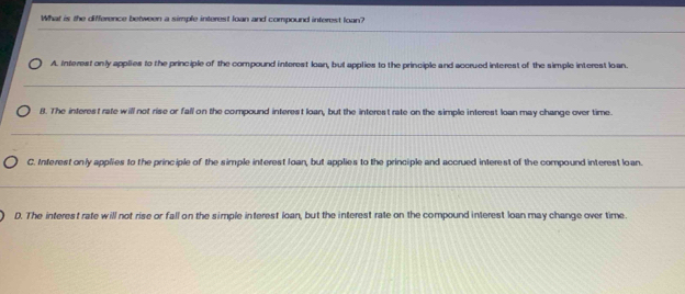 What is the difference between a simple interest loan and compound interest loan?
_
_
A. Interest only applies to the principle of the compound interest loan, but applies to the principle and accrued interest of the simple interest loan.
_
8. The interest rate will not rise or fall on the compound interest loan, but the interest rate on the simple interest loan may change over time.
_
C. Interest only applies to the principle of the simple interest loan, but applies to the principle and accrued interest of the compound interest loan.
_
D. The interest rate will not rise or fall on the simple interest loan, but the interest rate on the compound interest loan may change over time