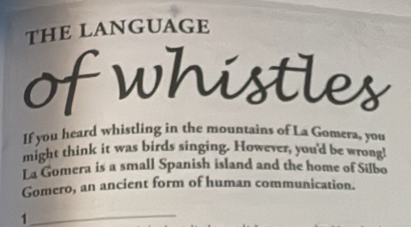 THE LANGUAGE 
of whistles 
If you heard whistling in the mountains of La Gomera, you 
might think it was birds singing. However, you'd be wrong! 
La Gomera is a small Spanish island and the home of Silbo 
Gomero, an ancient form of human communication. 
_1