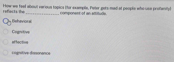 How we feel about various topics (for example, Peter gets mad at people who use profanity)
reflects the _component of an attitude.
Behavioral
Cognitive
affective
cognitive dissonance