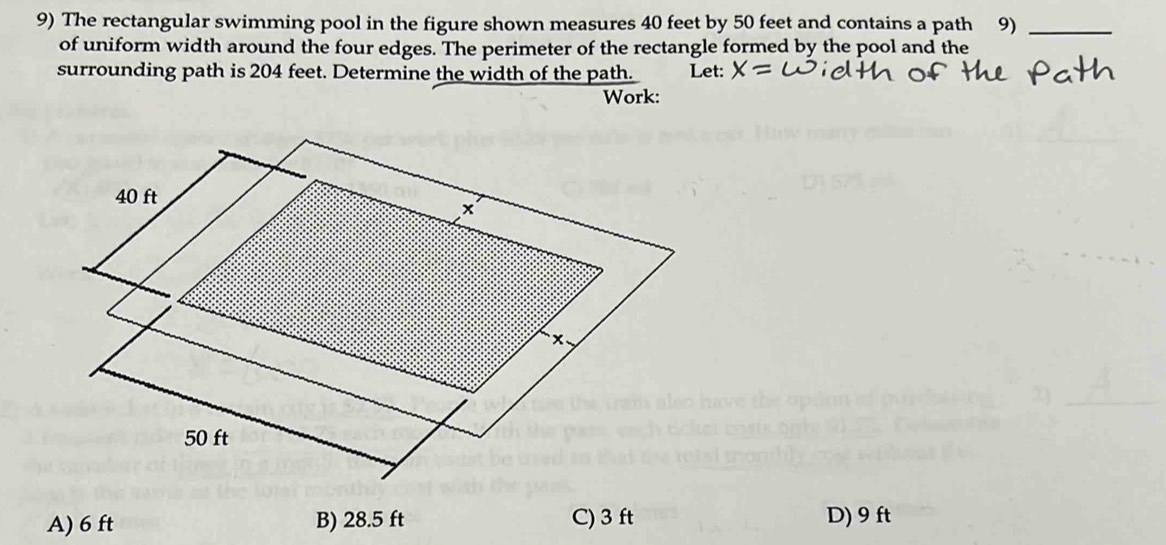 The rectangular swimming pool in the figure shown measures 40 feet by 50 feet and contains a path 9)_
of uniform width around the four edges. The perimeter of the rectangle formed by the pool and the
surrounding path is 204 feet. Determine the width of the path.
Work:
A) 6 ft B) 28.5 ft C) 3 ft D) 9 ft