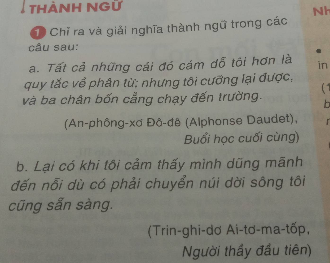 THÀNH NGữ 
Nh
10 Chỉ ra và giải nghĩa thành ngữ trong các 
câu sau: 
a. Tất cả những cái đó cám dỗ tôi hơn là 
in 
quy tắc về phân từ; nhưng tôi cưỡng lại được, 
(1 
và ba chân bốn cẳng chạy đến trường. 
b 
(An-phông-xơ Đô-đê (Alphonse Daudet), 
r 
Buổi học cuối cùng) 
b. Lại có khi tôi cảm thấy mình dũng mãnh 
đến nỗi dù có phải chuyển núi dời sông tôi 
cũng sẵn sàng. 
(Trin-ghi-dơ Ai-tơ-ma-tốp, 
Người thầy đầu tiên)