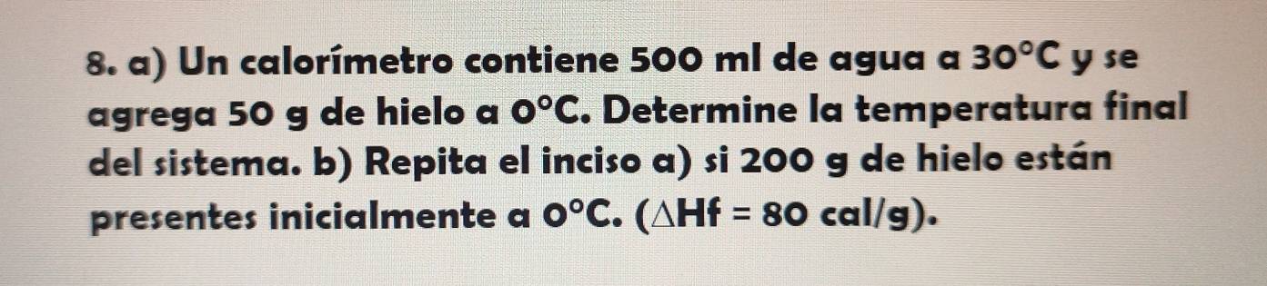 Un calorímetro contiene 500 ml de agua a 30°C y se 
agrega 50 g de hielo a 0°C. Determine la temperatura final 
del sistema. b) Repita el inciso a) si 200 g de hielo están 
presentes inicialmente a 0°C (△ Hf=80cal/g).