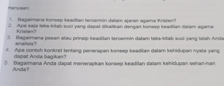 rtanyaan: 
1. Bagaimana konsep keadilan tercermin dalam ajaran agama Kristen? 
2. Apa saja teks-kitab suci yang dapat dikaitkan dengan konsep keadilan dalam agama 
Kristen? 
3. Bagaimana pesan atau prinsip keadilan tercermin dalam teks-kitab suci yang telah Anda 
analisis? 
4. Apa contoh konkret tentang penerapan konsep keadilan dalam kehidupan nyata yang 
dapat Anda bagikan? 
5. Bagaimana Anda dapat menerapkan konsep keadilan dalam kehidupan sehari-hari 
Anda?