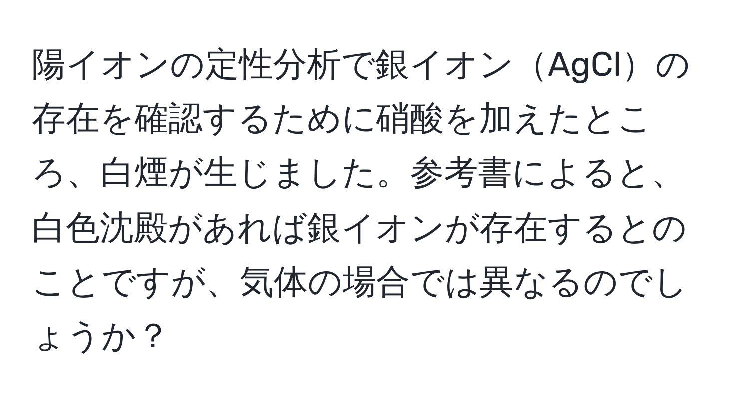 陽イオンの定性分析で銀イオンAgClの存在を確認するために硝酸を加えたところ、白煙が生じました。参考書によると、白色沈殿があれば銀イオンが存在するとのことですが、気体の場合では異なるのでしょうか？