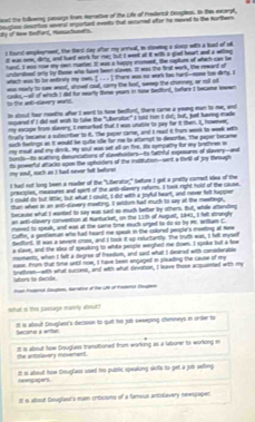 lead the follog purge from eanative of the Life of Frederck Deugles. In the exarpt
dy of tew todfurt, Husuchuat's. beuglss descrtons several enportant evnts that securmed offer he meved to the northes
t hourt employnmet, the fard day aftor my arrivl, in slowing a sots with a kast of ol
it was nnw, dirty, and hard work for m; but I weet at it with s glad heart and a wtling
hand. I was now my own ruertes. It was a tappy inoment, the caplure of which can be
undenieed only ly thone who have teen slaves. It was the frat work, the reward of
whach was to tr eetrely my nw. [ . . . ] there was no wark too hard--none too dirty. I
was rearly to see wasd, showd coul, cary the had, swep the chomney, ar oil of
to the ant-slanvery world. cosks,--al of which I dd for earty thme years in new bestord, before I becme swn
in about four reeths afer I went to tiome bedfont, there came a young man to me, and
inquared if I dit not wih to take the "Uberatoe" I sdid ron I dd; but, just tuering made
my escape from slavers, I remarked that I was unuble to pay for it then. I, however;
fnally berame a subecber to it. the paper came, and I read it from week to week with
such fetrigs an it wuld be gube ie for me to attempt to descrbe. The paper became
my meal and my dook, my soul was set all on fire. Its sympathy for my brethnes i
Sonds--iIts scathing desunications of slavehoiters--ts fathful expesures of slavery--and
my soul, such as I had never felt befurer ts powerful attacks spoe the uphoiders of the institution--sent a thrill of joy through
I had not long leen a madier of the "Liberator," before I got a pretly corredt idea of the
precples, measures and spent of the ano-dlavery reform. I taok right hold of the cause
I could do but lte; but what I could, I did with a joyful heart, and never felt happier
than when in an ant-slavery meating. I saldom had much to say at the meetings,
tecause what I wanted to say was sant so much better by ofthers. But, whille aftendin
an an5-slavery convention at Nuntucket, on the 11th of August, 181, I felt strangly
moved to speak, and was at the same time much urged to do so by Mr. Wikam C.
Coffe, a gentienan who had heard me speal in the colored people's meeting at tee
bedfort. It was a severe croos, and I took it up reluctartly. The truth was, I fell mysef
a slave, and the slea of speaking to whte people werghed me down. I spoke but a fee
moments, when I felt a degree of fresdom, and said what I deaired with consderable
ease. from that time until now, I have been engaged in pleading the cause of my
bnetheen--with what succars, and with what devition, I leave those acqunted with my
lators to decide.
Aoa Poderck Sugton, Haratve of the Lfe of Aodercs Smgleo
what is thie passage marily about?
It is about Douglan's decision to quit his job sweeping chimneys in order to Secone a wrter
the anmslavery moverent. It is about how Douglaes transtioned from working as a laburer to working i
reipipers It is about hoe Srugfass used his public speaking skifls to get a job selling
It 6 about Souglaet's man criticioms of a famous antiolavery newspapes