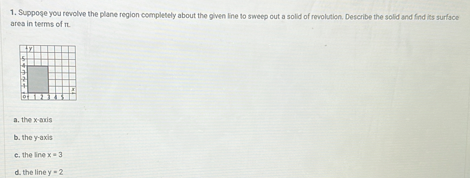 Suppose you revolve the plane region completely about the given line to sweep out a solid of revolution. Describe the solid and find its surface
area in terms of π.
a. the x-axis
b. the y-axis
c. the line x=3
d. the line y=2