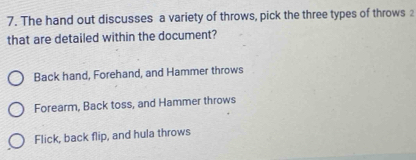 The hand out discusses a variety of throws, pick the three types of throws 2
that are detailed within the document?
Back hand, Forehand, and Hammer throws
Forearm, Back toss, and Hammer throws
Flick, back flip, and hula throws