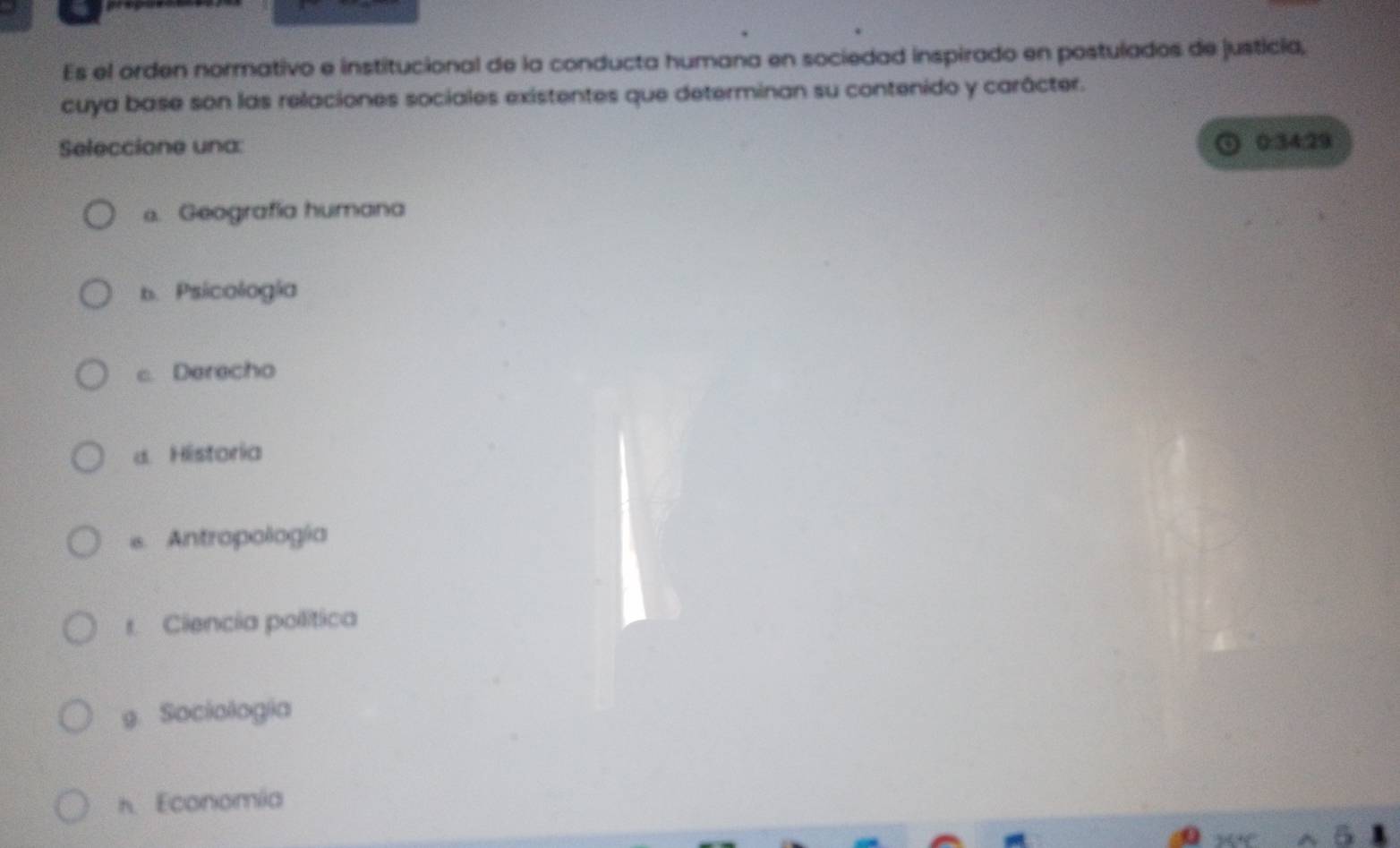 Es el orden normativo e institucional de la conducta humana en sociedad inspirado en postulados de justicia,
cuya base son las relaciones sociales existentes que determinan su contenido y carácter.
Seleccione una: 0:34:29
o. Geografía humana
b.Psicología
c. Derecho
d. Historia
e. Antropología
r. Ciencia política
9. Sociologia
h. Economia