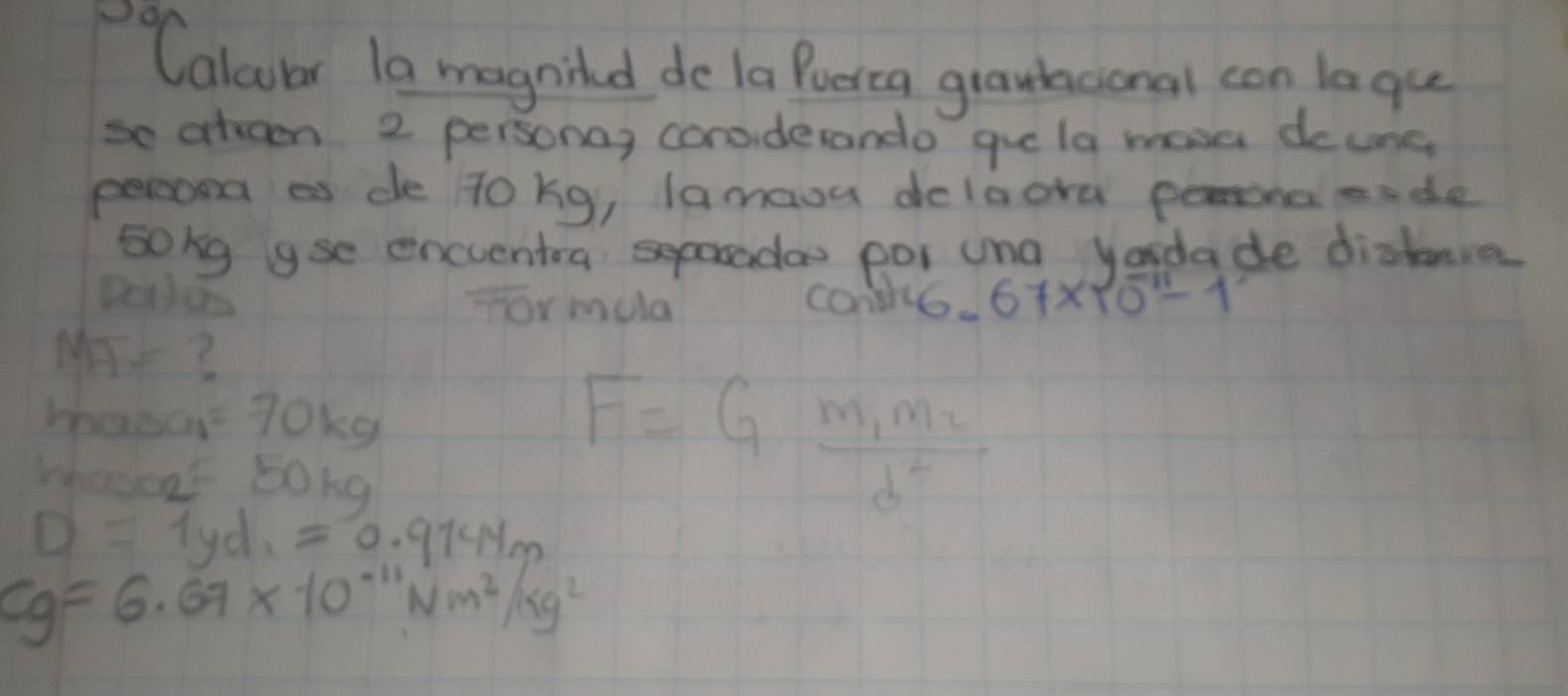 Calcular 1a magniled do la Puerca graubtional con laque 
so atreen 2 personay considerando gue la mosa deung 
percond as de To kg, lamaou dolaora peronaeade 
sokg yse encuentoa doo por una yadade diakeve 
for mula con6. 67* 10^(-11)-1
M- 3
whaoa =70kg
Whocoat 5oka
F=Gfrac m_1m_2d^2
D=1yd_1=0.9144m
cg=6.67* 10^(-11)Nm^2/kg^2