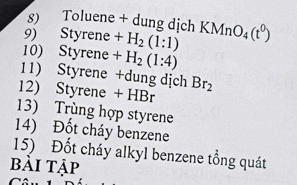 Toluene + dung dịch KMnO_4(t^0)
9) Styrene + . H_2(1:1)
10) Styrene + H_2(1:4)
11) Styrene +dung dịch Br_2
12) Styrene + HBr
13) Trùng hợp styrene 
14) Đốt cháy benzene 
15) Đốt cháy alkyl benzene tổng quát 
bài tập