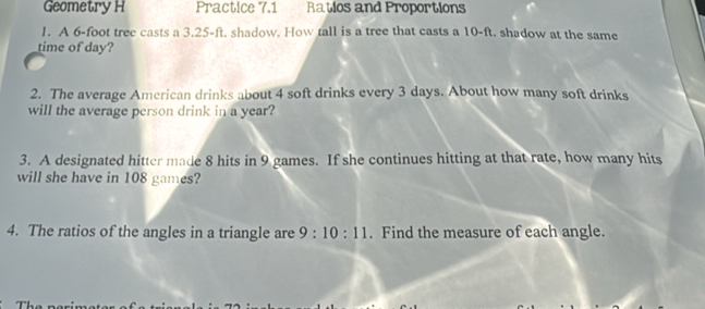 Geometry H Practice 7.1 Ratios and Proportions 
1. A 6-foot tree casts a 3.25-ft. shadow. How tall is a tree that casts a 10-ft. shadow at the same 
time of day? 
2. The average American drinks about 4 soft drinks every 3 days. About how many soft drinks 
will the average person drink in a year? 
3. A designated hitter made 8 hits in 9 games. If she continues hitting at that rate, how many hits 
will she have in 108 games? 
4. The ratios of the angles in a triangle are 9:10:11. Find the measure of each angle.