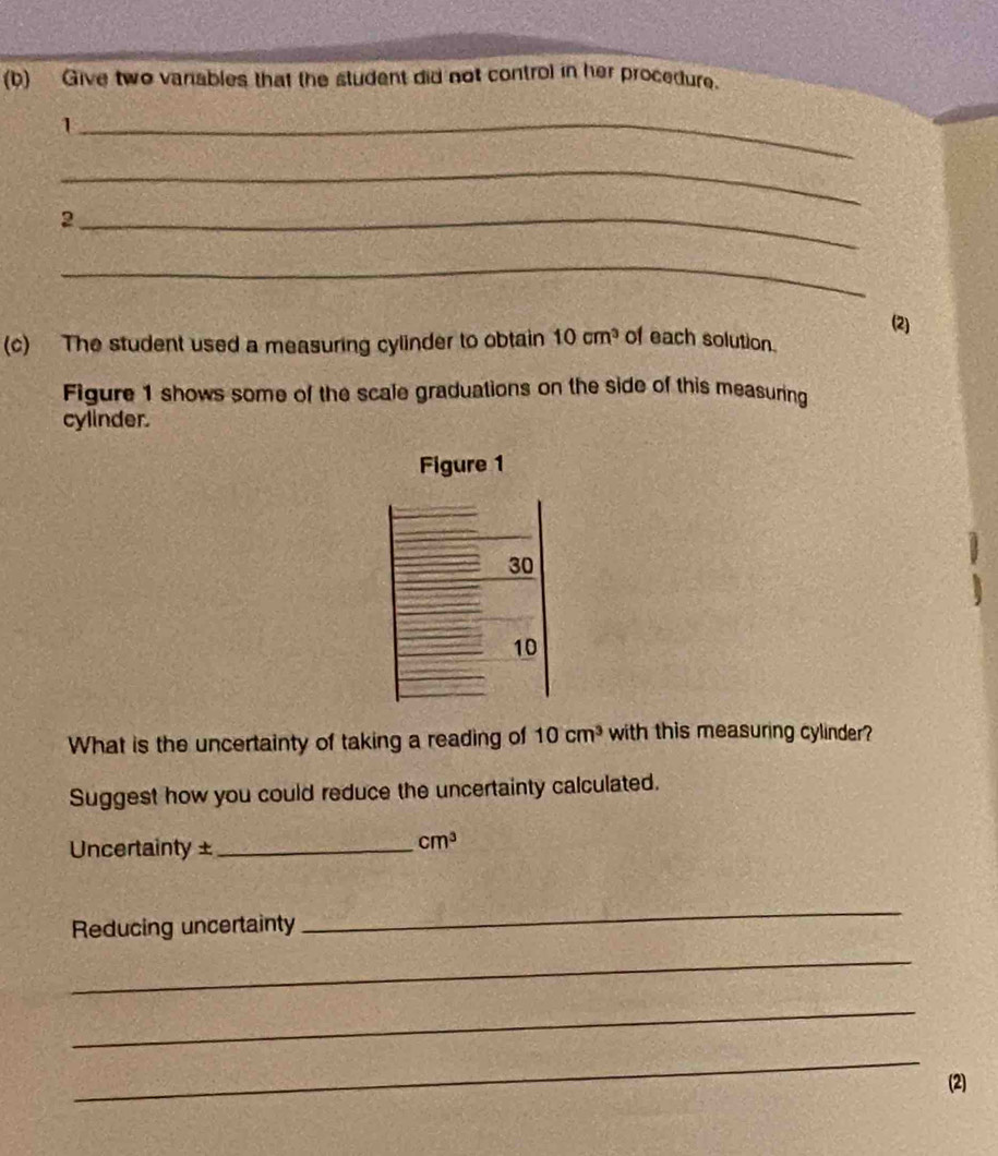 Give two vanables that the student did not control in her procedure. 
_1 
_ 
_2 
_ 
(2) 
(c) The student used a measuring cylinder to obtain 10cm^3 of each solution. 
Figure 1 shows some of the scale graduations on the side of this measuring 
cylinder. 
Figure 1 
30 
10 
What is the uncertainty of taking a reading of 10cm^3 with this measuring cylinder? 
Suggest how you could reduce the uncertainty calculated. 
Uncertainty ±_
cm^3
Reducing uncertainty 
_ 
_ 
_ 
_ 
(2)
