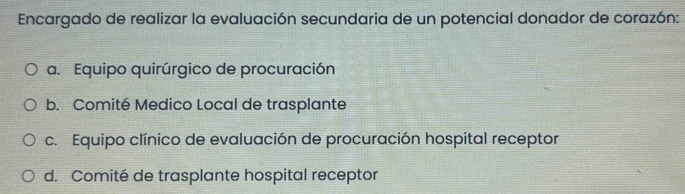 Encargado de realizar la evaluación secundaria de un potencial donador de corazón:
a. Equipo quirúrgico de procuración
b. Comité Medico Local de trasplante
c. Equipo clínico de evaluación de procuración hospital receptor
d. Comité de trasplante hospital receptor