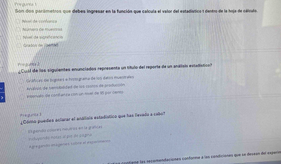 re gunt 
Son dos parámetros que debes ingresar en la función que calcula el valor del estadístico t dentro de la hoja de cálculo.
Nivel de confianza
Número de muentran
Nivel de significancia
Grados de libertao
Pre gunta 2
¿Cuál de los siguientes enunciados representa un título del reporte de un análisis estadístico?
Gráficas de bigotes e histograma de los datos muestrales
Análisis de sensibilidad de los costos de producción
Intervalo de confanza con un nivel de 96 por cento
Pregunta 3
¿Cómo puedes aclarar el análisis estadístico que has llevado a cabo?
El gendó colores neutros en la gráficas
Induyendo norás al pie de pagina
Agre gando imá genés sobre el experimento
a contiene las recomendaciones conforme a las condiciones que se desean del experín