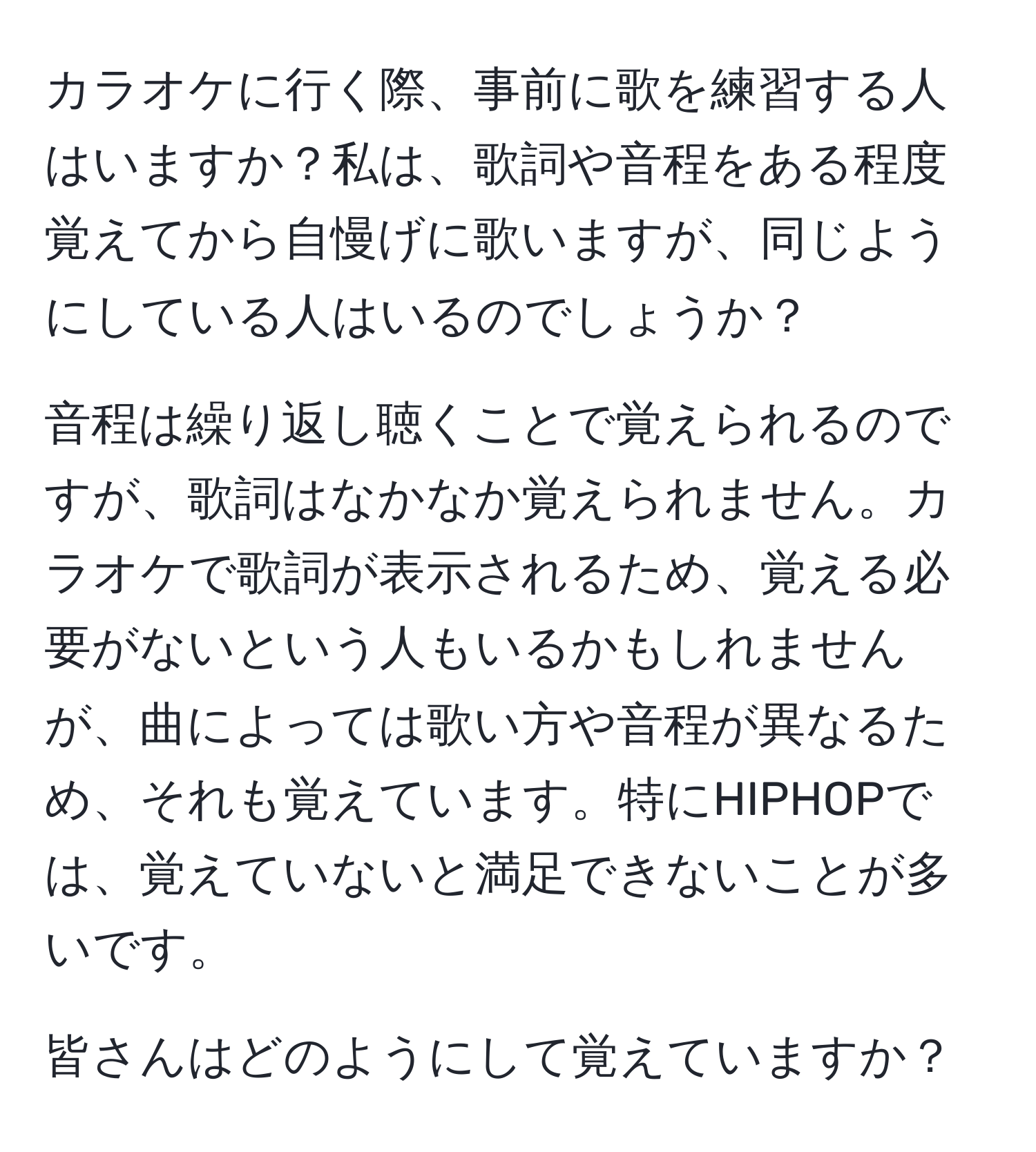 カラオケに行く際、事前に歌を練習する人はいますか？私は、歌詞や音程をある程度覚えてから自慢げに歌いますが、同じようにしている人はいるのでしょうか？

音程は繰り返し聴くことで覚えられるのですが、歌詞はなかなか覚えられません。カラオケで歌詞が表示されるため、覚える必要がないという人もいるかもしれませんが、曲によっては歌い方や音程が異なるため、それも覚えています。特にHIPHOPでは、覚えていないと満足できないことが多いです。

皆さんはどのようにして覚えていますか？