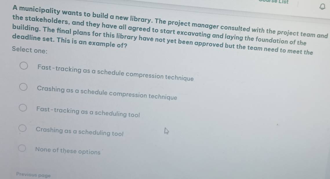 ursé List
A municipality wants to build a new library. The project manager consulted with the project team and
the stakeholders, and they have all agreed to start excavating and laying the foundation of the
deadline set. This is an example of? building. The final plans for this library have not yet been approved but the team need to meet the
Select one:
Fast-tracking as a schedule compression technique
Crashing as a schedule compression technique
Fast-tracking as a scheduling tool
Crashing as a scheduling tool
None of these options
Previous page