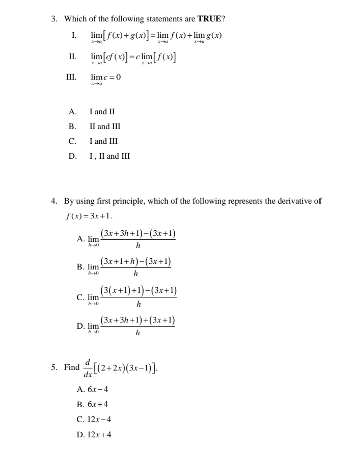 Which of the following statements are TRUE?
1. limlimits _xto a[f(x)+g(x)]=limlimits _xto af(x)+limlimits _xto ag(x)
II. limlimits _xto a[cf(x)]=climlimits _xto a[f(x)]
III. limlimits _xto ac=0
A. I and II
B. II and III
C. I and III
D. I , II and III
4. By using first principle, which of the following represents the derivative of
f(x)=3x+1.
A. limlimits _hto 0 ((3x+3h+1)-(3x+1))/h 
B. limlimits _hto 0 ((3x+1+h)-(3x+1))/h 
C. limlimits _hto 0 ((3(x+1)+1)-(3x+1))/h 
D. limlimits _hto 0 ((3x+3h+1)+(3x+1))/h 
5. Find  d/dx [(2+2x)(3x-1)].
A. 6x-4
B. 6x+4
C. 12x-4
D. 12x+4