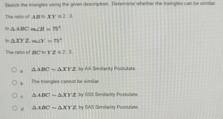 Sketch the triangles using the given description. Determine whether the traingles can be similar.
The ratio of 4 B to X Y is 2:3
In △ ABC. m∠ B=75°.
In△ XYZ. m∠ Y=75°
The ratio of R to YZ is 2:3.
a △ ABCsim △ XYZ , by AA Similarity Postulate.
b The triangles cannot be similar.
C △ ABCsim △ XYZ by SSS Similarity Postulate.
d △ ABCsim △ XYZ by SAS Similarity Postulate.